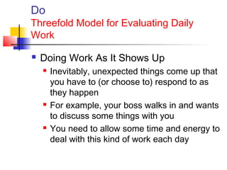 Do
Threefold Model for Evaluating Daily
Work
 Doing Work As It Shows Up
 Inevitably, unexpected things come up that
you have to (or choose to) respond to as
they happen
 For example, your boss walks in and wants
to discuss some things with you
 You need to allow some time and energy to
deal with this kind of work each day
 