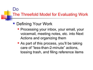 Do
The Threefold Model for Evaluating Work
 Defining Your Work
 Processing your inbox, your email, your
voicemail, meeting notes, etc. into Next
Actions and organizing them
 As part of this process, you’ll be taking
care of “less-than-2-minute” actions,
tossing trash, and filing reference items
 
