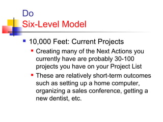 Do
Six-Level Model
 10,000 Feet: Current Projects
 Creating many of the Next Actions you
currently have are probably 30-100
projects you have on your Project List
 These are relatively short-term outcomes
such as setting up a home computer,
organizing a sales conference, getting a
new dentist, etc.
 