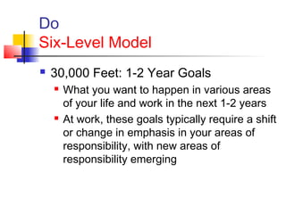 Do
Six-Level Model
 30,000 Feet: 1-2 Year Goals
 What you want to happen in various areas
of your life and work in the next 1-2 years
 At work, these goals typically require a shift
or change in emphasis in your areas of
responsibility, with new areas of
responsibility emerging
 