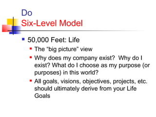 Do
Six-Level Model
 50,000 Feet: Life
 The “big picture” view
 Why does my company exist? Why do I
exist? What do I choose as my purpose (or
purposes) in this world?
 All goals, visions, objectives, projects, etc.
should ultimately derive from your Life
Goals
 