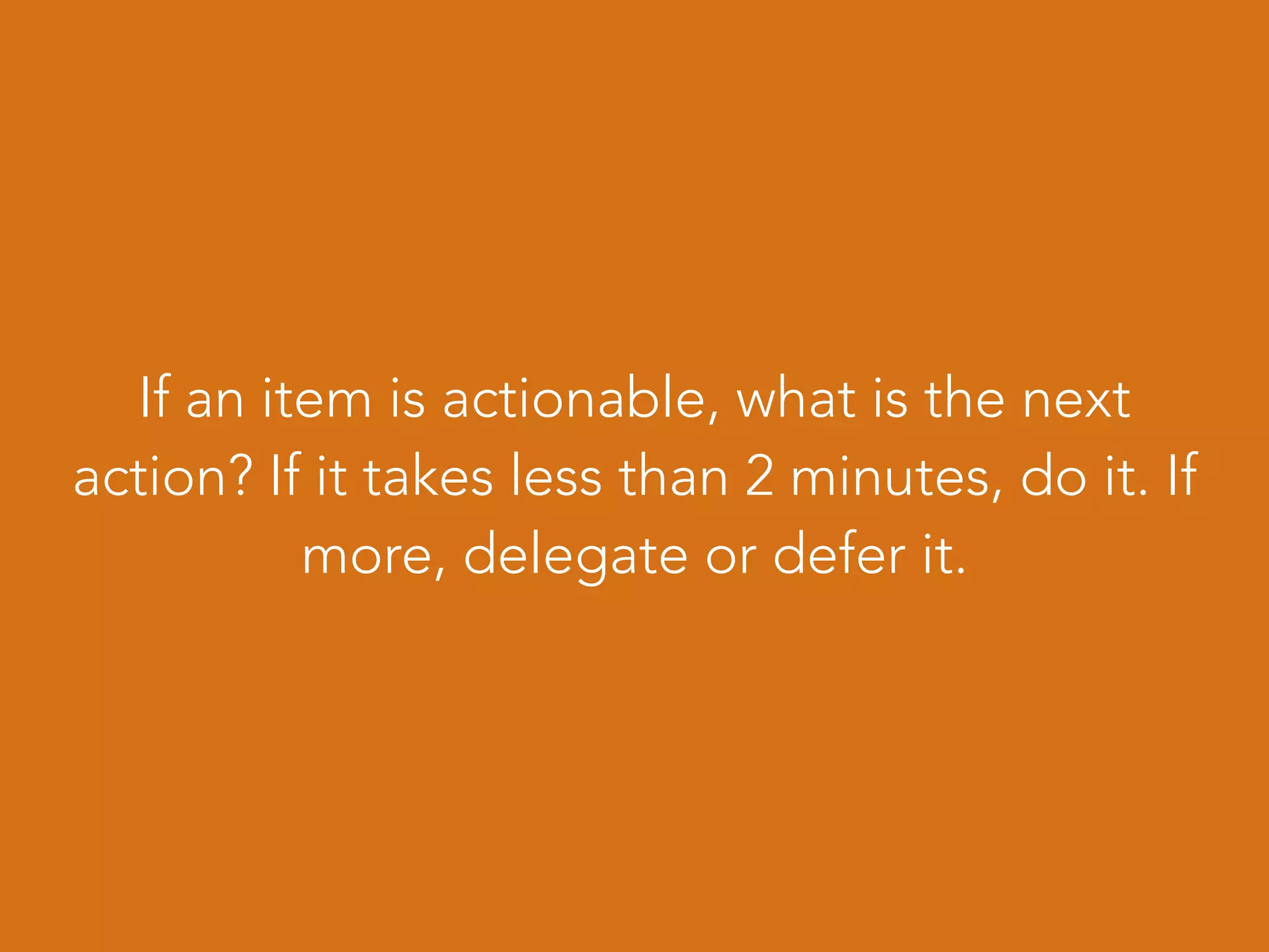 If an item is actionable, what is the next
action? If it takes less than 2 minutes, do it. If
more, delegate or defer it.
 