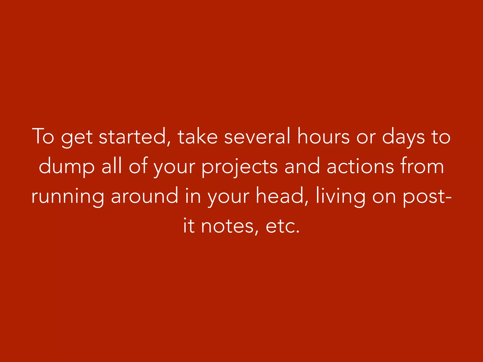To get started, take several hours or days to
dump all of your projects and actions from
running around in your head, living on post-
it notes, etc.
 