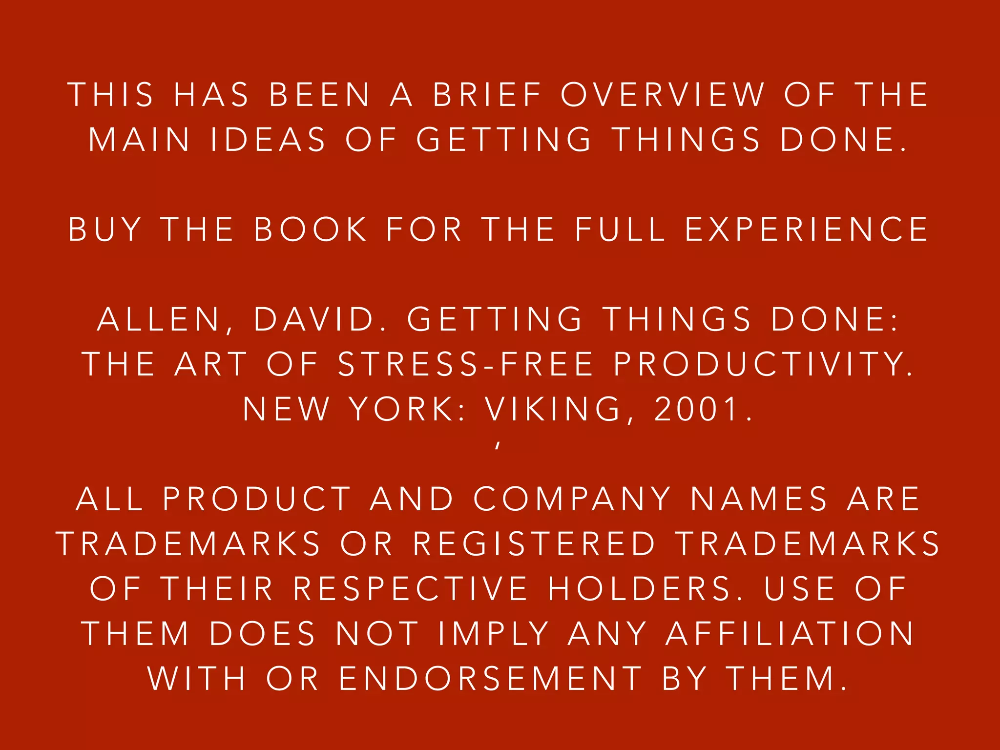 T H I S H A S B E E N A B R I E F O V E R V I E W O F T H E
M A I N I D E A S O F G E T T I N G T H I N G S D O N E .
!
B U Y T H E B O O K F O R T H E F U L L E X P E R I E N C E
!
A L L E N , D AV I D . G E T T I N G T H I N G S D O N E :
T H E A R T O F S T R E S S - F R E E P R O D U C T I V I T Y.
N E W Y O R K : V I K I N G , 2 0 0 1 .
‘
A L L P R O D U C T A N D C O M PA N Y N A M E S A R E
T R A D E M A R K S O R R E G I S T E R E D T R A D E M A R K S
O F T H E I R R E S P E C T I V E H O L D E R S . U S E O F
T H E M D O E S N O T I M P LY A N Y A F F I L I AT I O N
W I T H O R E N D O R S E M E N T B Y T H E M .
 