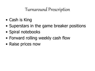 Turnaround Prescription
• Cash is King
• Superstars in the game breaker positions
• Spiral notebooks
• Forward rolling weekly cash flow
• Raise prices now
 