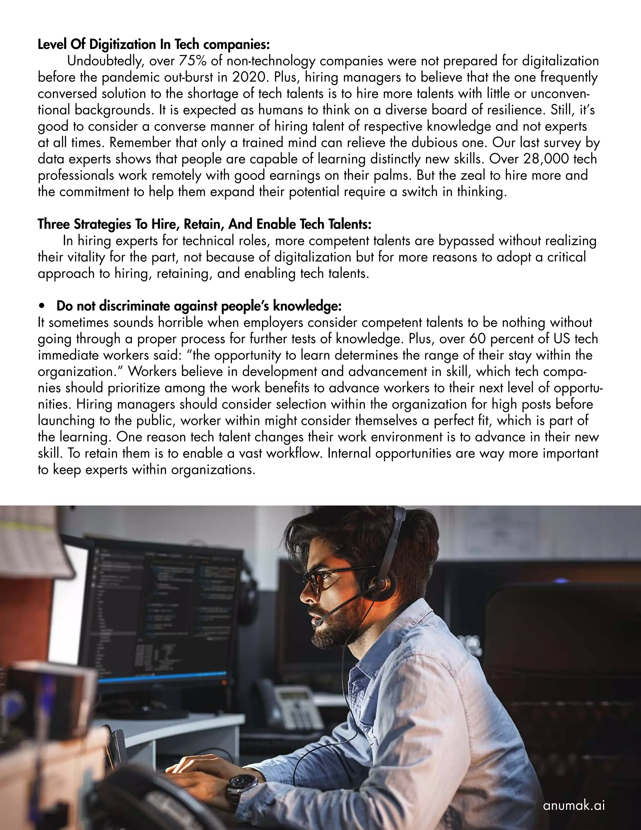 Level Of Digitization In Tech companies:
Undoubtedly, over 75% of non-technology companies were not prepared for digitalization
before the pandemic out-burst in 2020. Plus, hiring managers to believe that the one frequently
conversed solution to the shortage of tech talents is to hire more talents with little or unconven-
tional backgrounds. It is expected as humans to think on a diverse board of resilience. Still, it’s
good to consider a converse manner of hiring talent of respective knowledge and not experts
at all times. Remember that only a trained mind can relieve the dubious one. Our last survey by
data experts shows that people are capable of learning distinctly new skills. Over 28,000 tech
professionals work remotely with good earnings on their palms. But the zeal to hire more and
the commitment to help them expand their potential require a switch in thinking.
Three Strategies To Hire, Retain, And Enable Tech Talents:
In hiring experts for technical roles, more competent talents are bypassed without realizing
their vitality for the part, not because of digitalization but for more reasons to adopt a critical
approach to hiring, retaining, and enabling tech talents.
•	 Do not discriminate against people’s knowledge:
It sometimes sounds horrible when employers consider competent talents to be nothing without
going through a proper process for further tests of knowledge. Plus, over 60 percent of US tech
immediate workers said: “the opportunity to learn determines the range of their stay within the
organization.” Workers believe in development and advancement in skill, which tech compa-
nies should prioritize among the work benefits to advance workers to their next level of opportu-
nities. Hiring managers should consider selection within the organization for high posts before
launching to the public, worker within might consider themselves a perfect fit, which is part of
the learning. One reason tech talent changes their work environment is to advance in their new
skill. To retain them is to enable a vast workflow. Internal opportunities are way more important
to keep experts within organizations.
anumak.ai
 