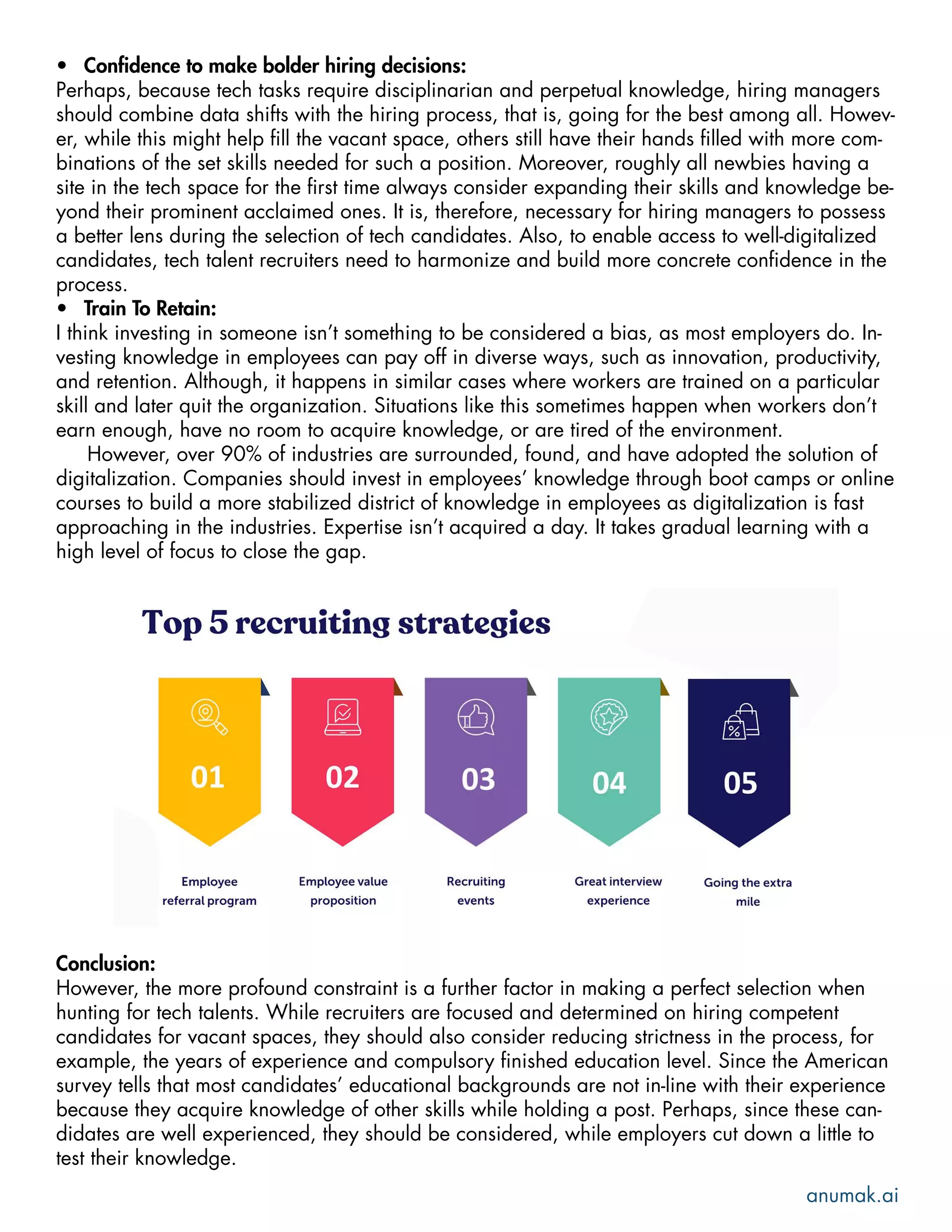 •	 Confidence to make bolder hiring decisions:
Perhaps, because tech tasks require disciplinarian and perpetual knowledge, hiring managers
should combine data shifts with the hiring process, that is, going for the best among all. Howev-
er, while this might help fill the vacant space, others still have their hands filled with more com-
binations of the set skills needed for such a position. Moreover, roughly all newbies having a
site in the tech space for the first time always consider expanding their skills and knowledge be-
yond their prominent acclaimed ones. It is, therefore, necessary for hiring managers to possess
a better lens during the selection of tech candidates. Also, to enable access to well-digitalized
candidates, tech talent recruiters need to harmonize and build more concrete confidence in the
process.
•	 Train To Retain:
I think investing in someone isn’t something to be considered a bias, as most employers do. In-
vesting knowledge in employees can pay off in diverse ways, such as innovation, productivity,
and retention. Although, it happens in similar cases where workers are trained on a particular
skill and later quit the organization. Situations like this sometimes happen when workers don’t
earn enough, have no room to acquire knowledge, or are tired of the environment.
However, over 90% of industries are surrounded, found, and have adopted the solution of
digitalization. Companies should invest in employees’ knowledge through boot camps or online
courses to build a more stabilized district of knowledge in employees as digitalization is fast
approaching in the industries. Expertise isn’t acquired a day. It takes gradual learning with a
high level of focus to close the gap.
Conclusion:
However, the more profound constraint is a further factor in making a perfect selection when
hunting for tech talents. While recruiters are focused and determined on hiring competent
candidates for vacant spaces, they should also consider reducing strictness in the process, for
example, the years of experience and compulsory finished education level. Since the American
survey tells that most candidates’ educational backgrounds are not in-line with their experience
because they acquire knowledge of other skills while holding a post. Perhaps, since these can-
didates are well experienced, they should be considered, while employers cut down a little to
test their knowledge.
anumak.ai
 