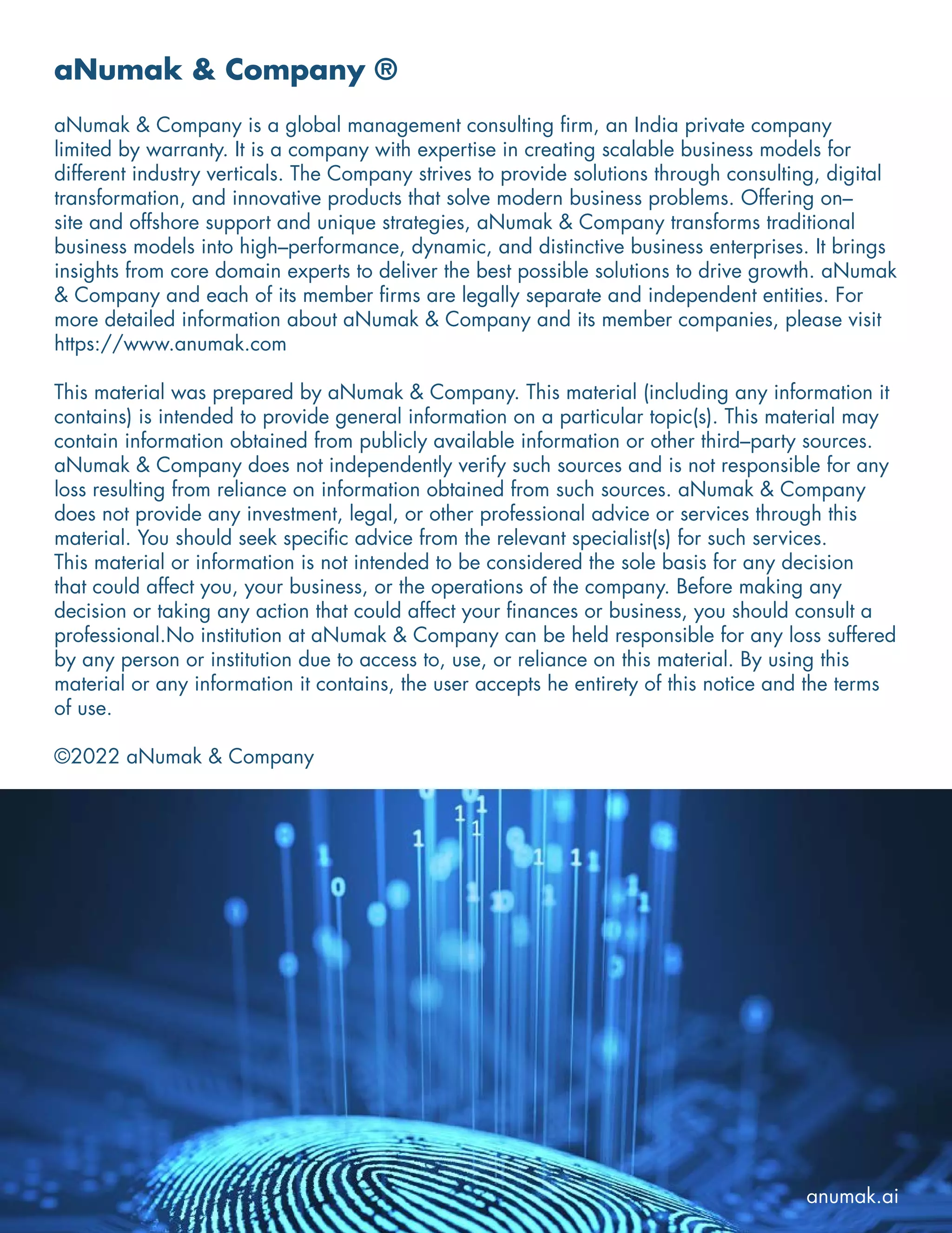 aNumak & Company ®
aNumak & Company is a global management consulting firm, an India private company
limited by warranty. It is a company with expertise in creating scalable business models for
different industry verticals. The Company strives to provide solutions through consulting, digital
transformation, and innovative products that solve modern business problems. Offering on–
site and offshore support and unique strategies, aNumak & Company transforms traditional
business models into high–performance, dynamic, and distinctive business enterprises. It brings
insights from core domain experts to deliver the best possible solutions to drive growth. aNumak
& Company and each of its member firms are legally separate and independent entities. For
more detailed information about aNumak & Company and its member companies, please visit
https://www.anumak.com
This material was prepared by aNumak & Company. This material (including any information it
contains) is intended to provide general information on a particular topic(s). This material may
contain information obtained from publicly available information or other third–party sources.
aNumak & Company does not independently verify such sources and is not responsible for any
loss resulting from reliance on information obtained from such sources. aNumak & Company
does not provide any investment, legal, or other professional advice or services through this
material. You should seek specific advice from the relevant specialist(s) for such services.
This material or information is not intended to be considered the sole basis for any decision
that could affect you, your business, or the operations of the company. Before making any
decision or taking any action that could affect your finances or business, you should consult a
professional.No institution at aNumak & Company can be held responsible for any loss suffered
by any person or institution due to access to, use, or reliance on this material. By using this
material or any information it contains, the user accepts he entirety of this notice and the terms
of use.
©2022 aNumak & Company
anumak.ai
 