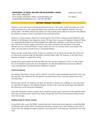 DEPARTMENT OF SOCIAL WELFARE AND DEVELOPMENT (DSWD)
FIELD OFFICE MIMAROPA
September 8, 2020
Cyrine Rongco, Information Officer, Social Marketing Unit
io.dswdfo4bpantawid@gmail.com | (+63) 997 603 8849
For release
GETTING THROUGH THE STORM
Mindoro is one of the most promising agricultural provinces in the country. Aside from being one of the
major producers of rice, the island also yields many crops that vary from highland, lowland, root crops,
among others. The fertile soil and rainy climate not only provide good quality of produce but also allowed
the people to prosper in terms of agricultural and social advancement.
However, as many progress, others find it hard to get by. One of them is Nanay Juaning Kabato, 61, who
belongs to the Mangyan Iraya indigenous group. The Iraya tribe is a group of Indigenous People (IP) living
in a Geographically Isolated and Disadvantaged Area (GIDA) that capitalizes on agricultural activities as
their main source of food supply and livelihood. Her tribe is located at Sitio Barogante in Barangay
Alacaak, Sta. Cruz, Occidental Mindoro. Iraya’s yields vary from rice, banana, beans, sweet potato, and
other root crops that are mostly grown in Occidental Mindoro.
Nanay Juaning’s family relies on their produce as sustenance for her family. She has two kids, Erwin and
Lia. Both go to school through the Alternative Learning System (ALS). Her husband, on the other hand,
depends on kaingin to support their family.
Despite many opportunities the land may offer, the area is prone to typhoons. In fact, in a year, at least
four to five typhoons pass by the area. The typhoons not only devastated homes, but worse, affected
crops, damaged yield, and distressed their livelihood in general.
A test of resiliency
One typhoon that Nanay Juaning recalls is Typhoon Josie which nearly devastated almost half of her crops
last July 2018. She mentioned that the typhoon uprooted several of her crops and soaked some of her
stored produce.
But the Iraya is known for resiliency. For them, the typhoon is merely but a challenge to overcome. More
so, right after the typhoon, she collected whatever was left of her crops and started again. She gathered
the seeds that can be reused and replanted it.
Days after the typhoon, Nanay Juaning’s farms started to prosper again. Sprouts from the replanted seeds
were seen and buds another hope for her family. Though half of her farm was destroyed, Nanay Juaning
never lost courage.
Budding Hope for Nanay Juaning
In good faith, after a year, the DSWD, in partnership with several government agencies, assisted Modified
Conditional Cash Transfer (MCCT) beneficiaries like Nanay Juaning and 20 other members of her tribe to
recover from the damages brought by Typhoon Josie. Innovations in farming were introduced to the Iraya
tribe.
 