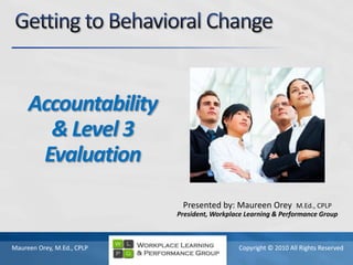 Getting to Behavioral Change Accountability & Level 3 Evaluation Presented by: Maureen Orey  M.Ed., CPLP President, Workplace Learning & Performance Group 