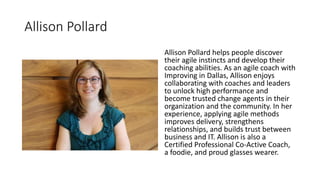 Allison Pollard
Allison Pollard helps people discover
their agile instincts and develop their
coaching abilities. As an agile coach with
Improving in Dallas, Allison enjoys
collaborating with coaches and leaders
to unlock high performance and
become trusted change agents in their
organization and the community. In her
experience, applying agile methods
improves delivery, strengthens
relationships, and builds trust between
business and IT. Allison is also a
Certified Professional Co-Active Coach,
a foodie, and proud glasses wearer.
 