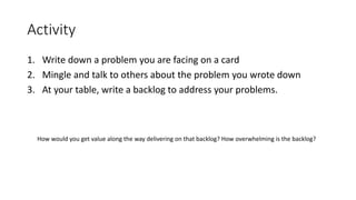 Activity
1. Write down a problem you are facing on a card
2. Mingle and talk to others about the problem you wrote down
3. At your table, write a backlog to address your problems.
How would you get value along the way delivering on that backlog? How overwhelming is the backlog?
 