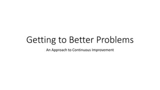Getting to Better Problems
An Approach to Continuous Improvement
 