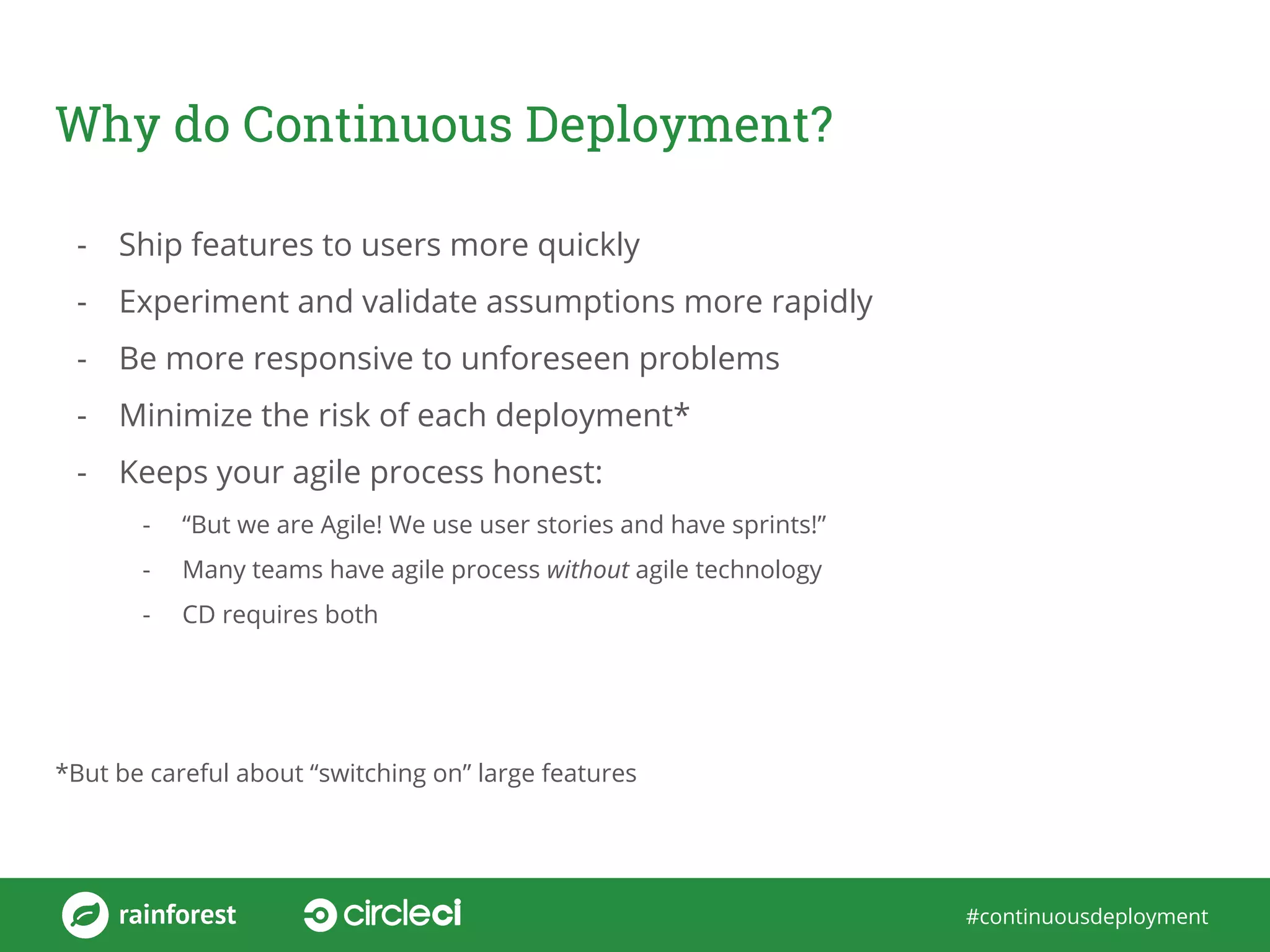 #continuousdeployment
Why do Continuous Deployment?
- Ship features to users more quickly
- Experiment and validate assumptions more rapidly
- Be more responsive to unforeseen problems
- Minimize the risk of each deployment*
- Keeps your agile process honest:
- “But we are Agile! We use user stories and have sprints!”
- Many teams have agile process without agile technology
- CD requires both
*But be careful about “switching on” large features
 