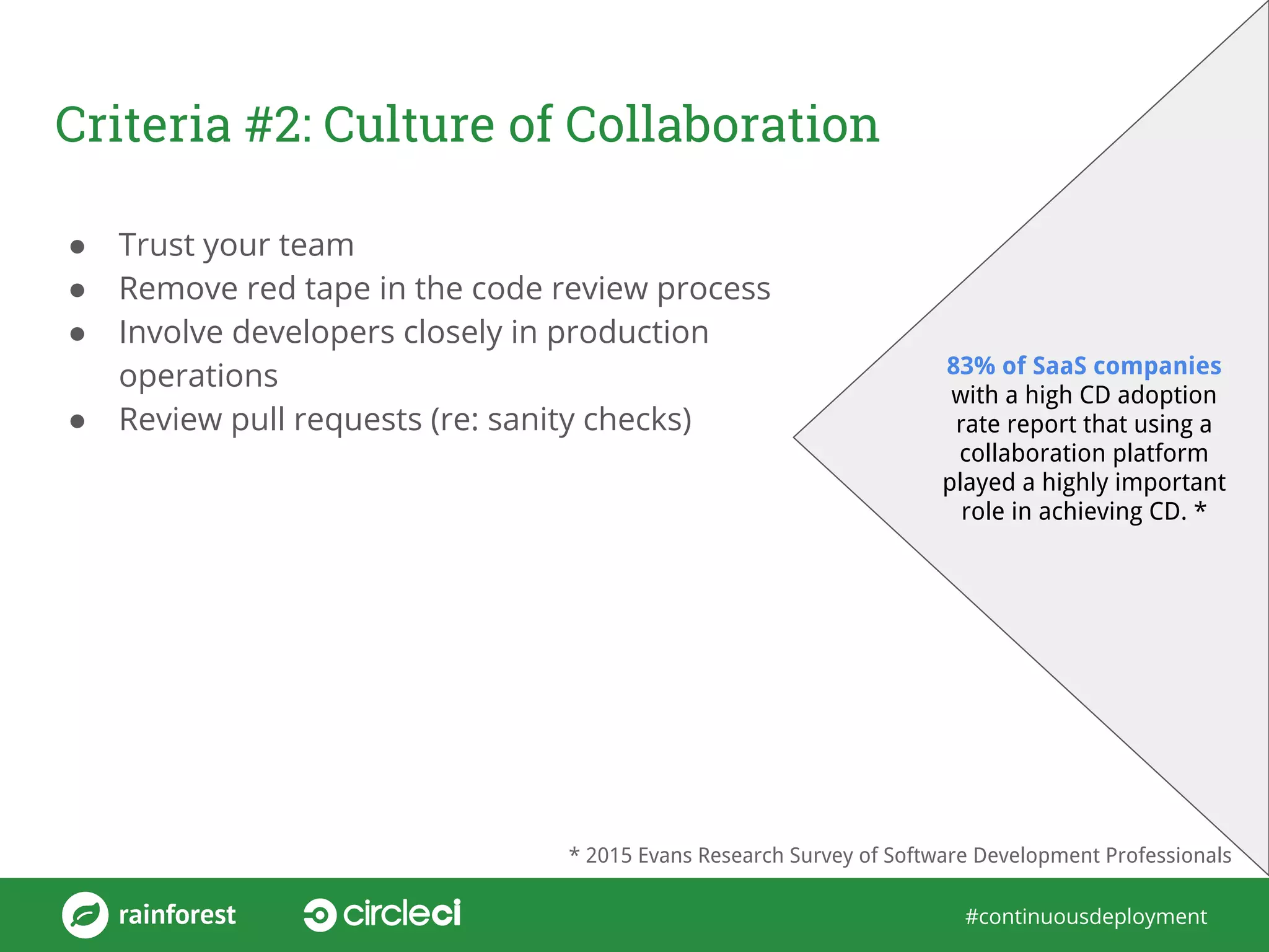#continuousdeployment
Criteria #2: Culture of Collaboration
● Trust your team
● Remove red tape in the code review process
● Involve developers closely in production
operations
● Review pull requests (re: sanity checks)
83% of SaaS companies
with a high CD adoption
rate report that using a
collaboration platform
played a highly important
role in achieving CD. *
* 2015 Evans Research Survey of Software Development Professionals
 