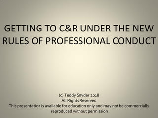GETTING TO C&R UNDER THE NEW
RULES OF PROFESSIONAL CONDUCT
(c) Teddy Snyder 2018
All Rights Reserved
This presentation is available for education only and may not be commercially
reproduced without permission
 