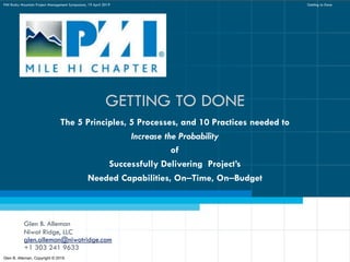 GETTING TO DONE
Glen B. Alleman
Niwot Ridge, LLC
glen.alleman@niwotridge.com
+1 303 241 9633
The 5 Principles, 5 Processes, and 10 Practices needed to
Increase the Probability
of
Successfully Delivering Project’s
Needed Capabilities, On‒Time, On‒Budget
Glen B. Alleman, Copyright © 2019
PMI Rocky Mountain Project Management Symposium, 19 April 2019 Getting to Done
 