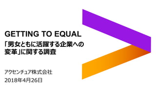 GETTING TO EQUAL
「男女ともに活躍する企業への
変革」に関する調査
アクセンチュア株式会社
2018年4月26日
 
