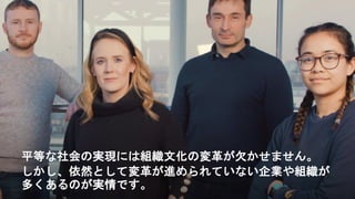 平等な社会の実現には組織文化の変革が欠かせません。
しかし、依然として変革が進められていない企業や組織が
多くあるのが実情です。
 