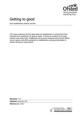 Getting to good
How headteachers achieve success




This report examines the key steps taken by headteachers in schools that have
improved from satisfactory to good or better. It draws on evidence from good
practice case study visits, headteacher focus group meetings and previous Ofsted
survey reports, and offers guidance for headteachers and governing bodies in
schools aiming for improvement.




Age group: 3–18
Published: September 2012
Reference no: 120167
 