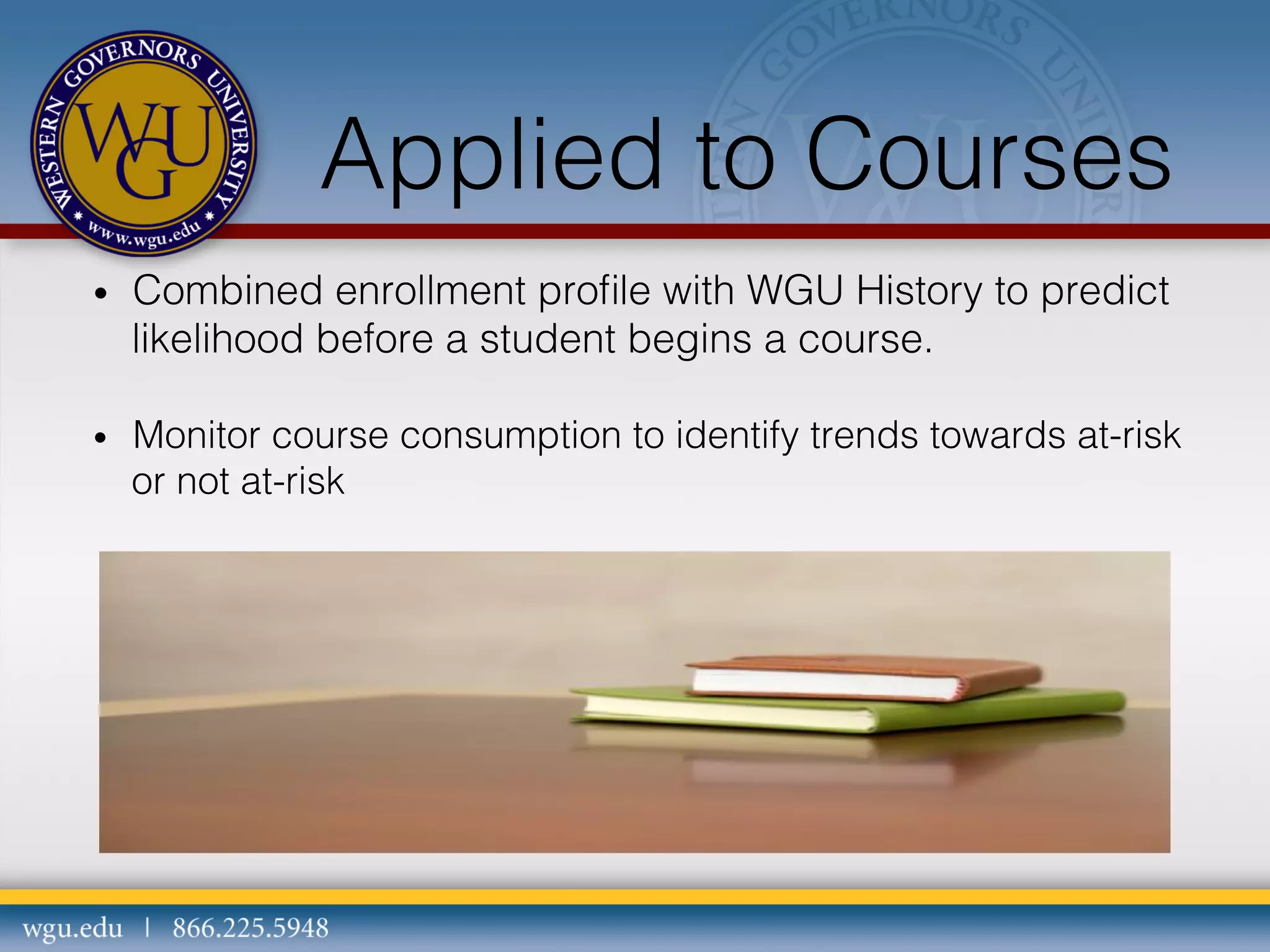 Applied to Courses
• 

Combined enrollment proﬁle with WGU History to predict
likelihood before a student begins a course.

• 

Monitor course consumption to identify trends towards at-risk
or not at-risk

 