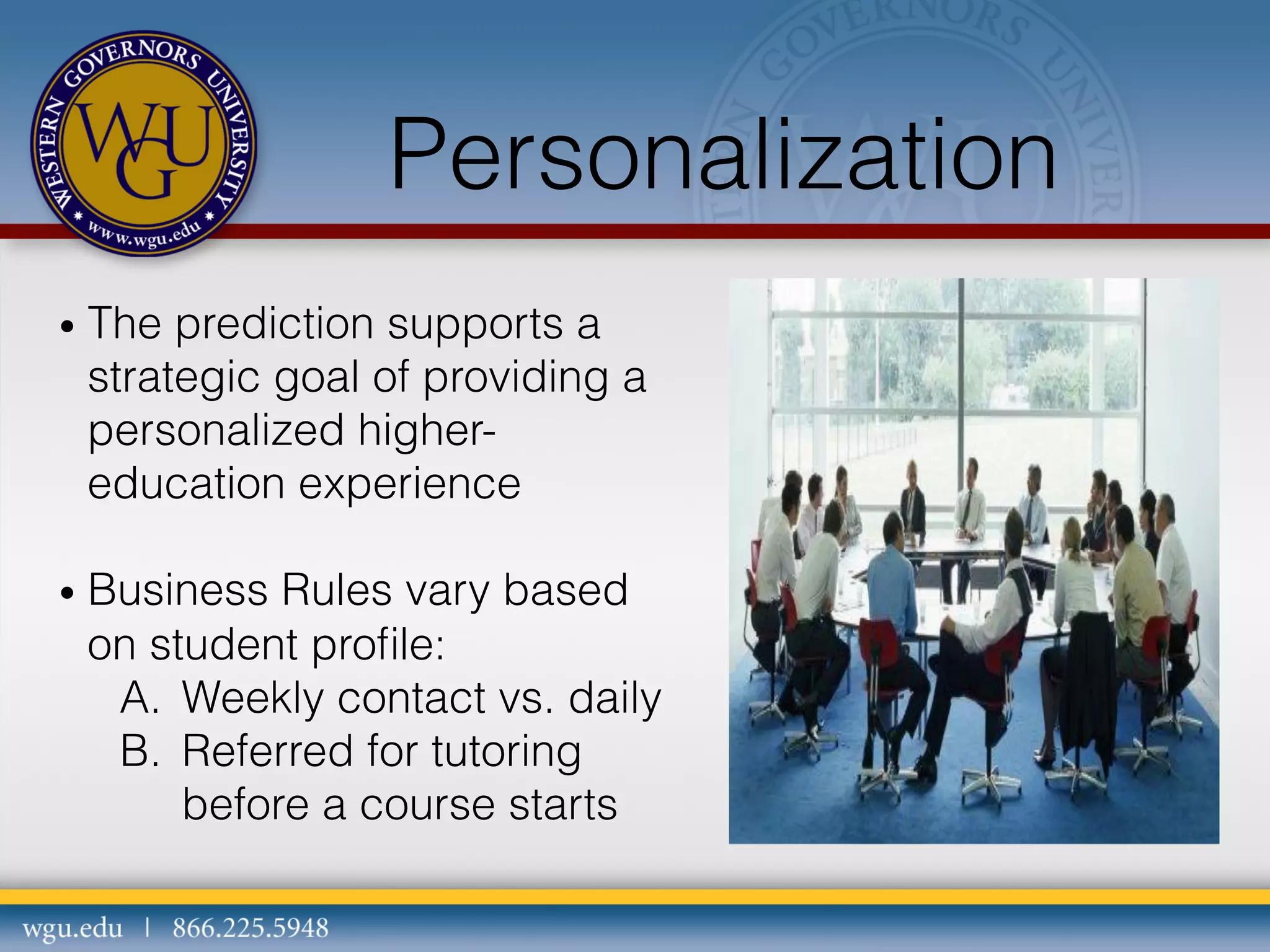 Personalization
•  The

prediction supports a
strategic goal of providing a
personalized highereducation experience

•  Business

Rules vary based
on student proﬁle:
A.  Weekly contact vs. daily
B.  Referred for tutoring
before a course starts

 