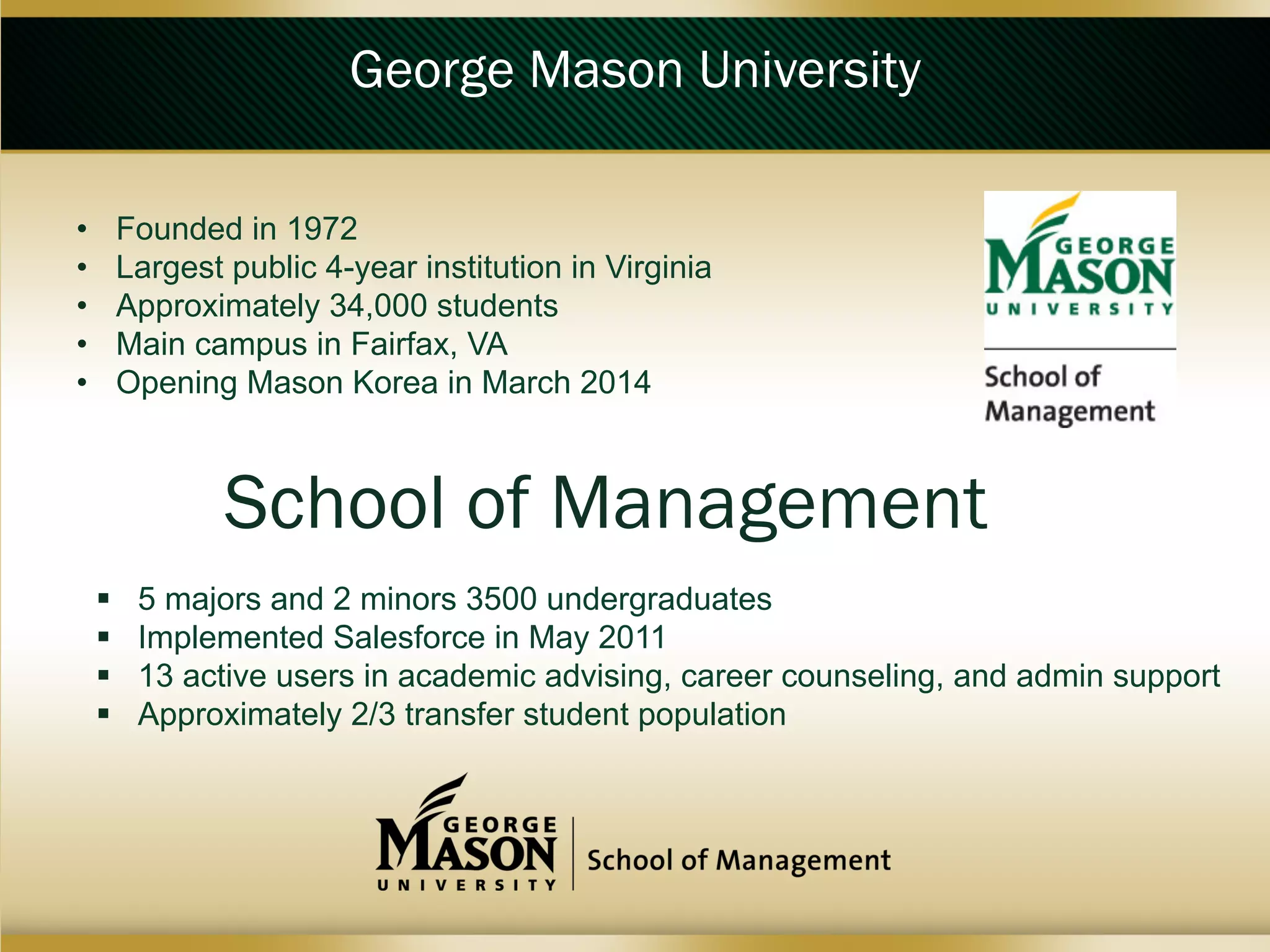 George Mason University
• 
• 
• 
• 
• 

Founded in 1972
Largest public 4-year institution in Virginia
Approximately 34,000 students
Main campus in Fairfax, VA
Opening Mason Korea in March 2014

School of Management
 
 
 
 

5 majors and 2 minors 3500 undergraduates
Implemented Salesforce in May 2011
13 active users in academic advising, career counseling, and admin support
Approximately 2/3 transfer student population

 