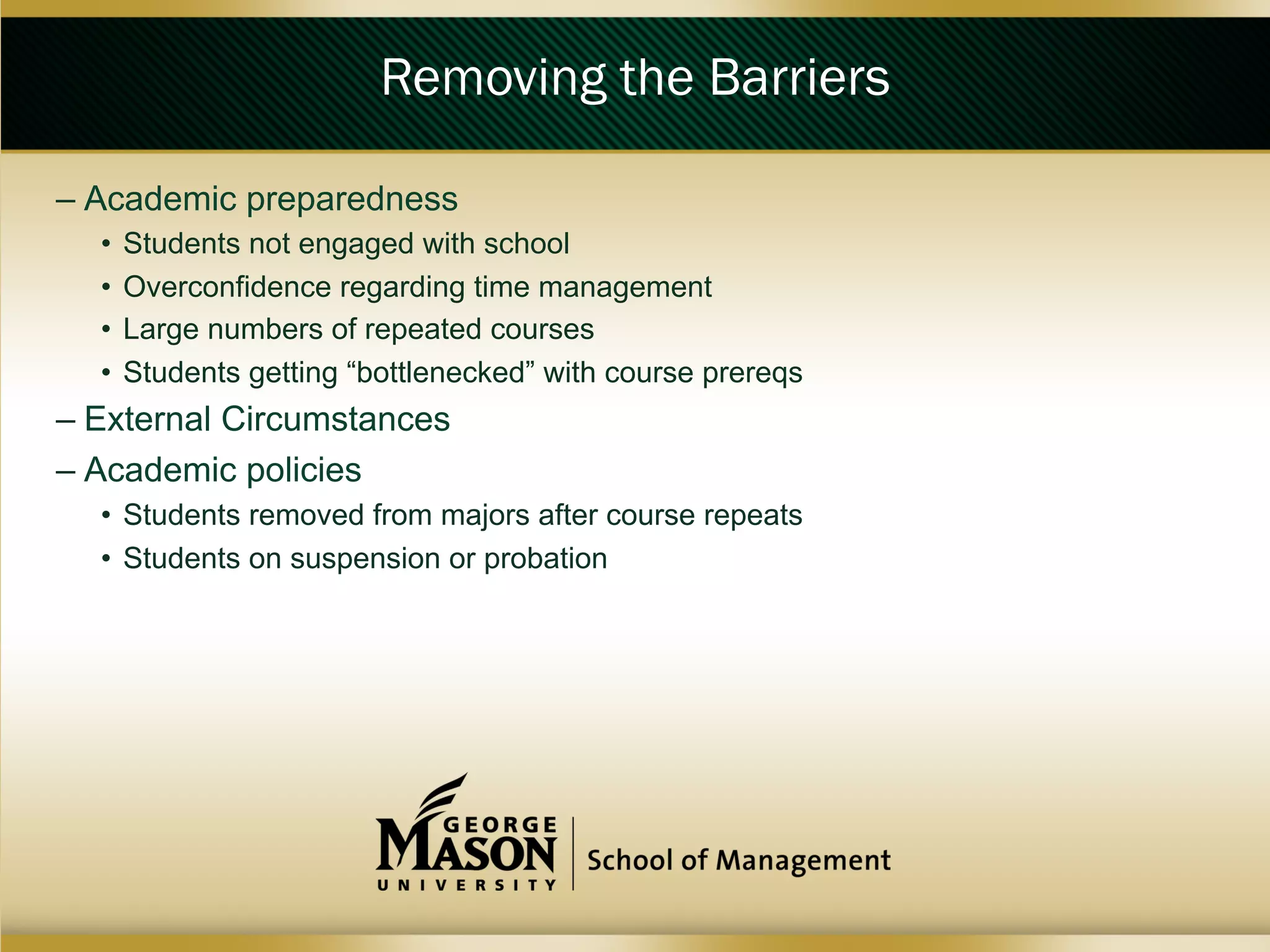 Removing the Barriers
–  Academic preparedness
•  Students not engaged with school
•  Overconfidence regarding time management
•  Large numbers of repeated courses
•  Students getting “bottlenecked” with course prereqs

–  External Circumstances
–  Academic policies
•  Students removed from majors after course repeats
•  Students on suspension or probation

 