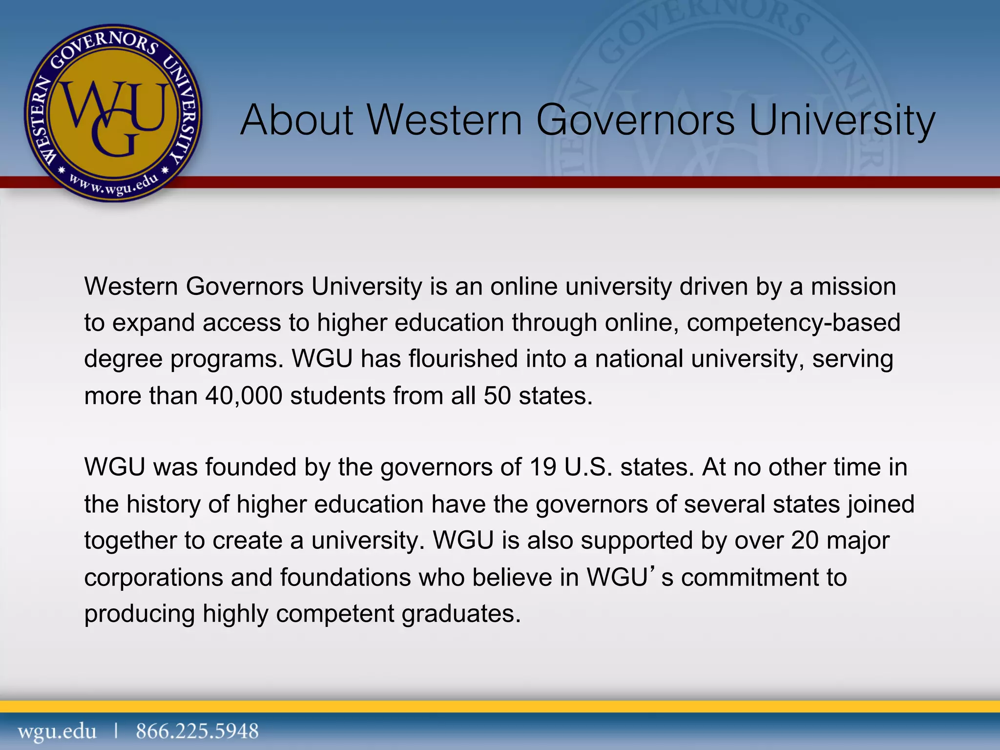 About Western Governors University

Western Governors University is an online university driven by a mission
to expand access to higher education through online, competency-based
degree programs. WGU has flourished into a national university, serving
more than 40,000 students from all 50 states.
WGU was founded by the governors of 19 U.S. states. At no other time in
the history of higher education have the governors of several states joined
together to create a university. WGU is also supported by over 20 major
corporations and foundations who believe in WGU’s commitment to
producing highly competent graduates.

 
