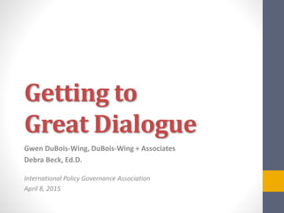 Getting to
Great Dialogue
Gwen DuBois-Wing, DuBois-Wing + Associates
Debra Beck, Ed.D.
International Policy Governance Association
April 8, 2015
 
