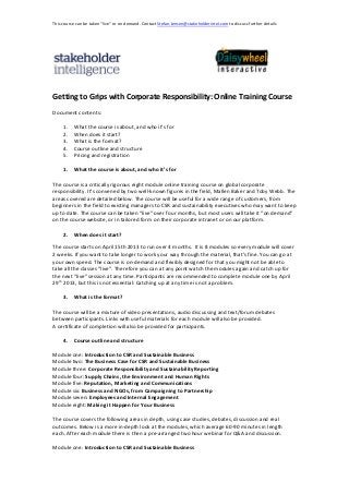 This course can be taken “live” or on demand. Contact Stefan.Jensen@stakeholderintel.com to discuss further details




Getting to Grips with Corporate Responsibility: Online Training Course
Document contents:

     1.   What the course is about, and who it’s for
     2.   When does it start?
     3.   What is the format?
     4.   Course outline and structure
     5.   Pricing and registration

     1.   What the course is about, and who it’s for

The course is a critically rigorous eight module online training course on global corporate
responsibility. It’s convened by two well-known figures in the field, Mallen Baker and Toby Webb. The
areas covered are detailed below. The course will be useful for a wide range of customers, from
beginners in the field to existing managers to CSR and sustainability executives who may want to keep
up to date. The course can be taken “live” over four months, but most users will take it “on demand”
on the course website, or in tailored form on their corporate intranet or on our platform.

     2.   When does it start?

The course starts on April 15th 2013 to run over 4 months. It is 8 modules so every module will cover
2 weeks. If you want to take longer to work your way through the material, that's fine. You can go at
your own speed. The course is on-demand and flexibly designed for that you might not be able to
take all the classes “live”. Therefore you can at any point watch the modules again and catch up for
the next “live” session at any time. Participants are recommended to complete module one by April
29th 2013, but this is not essential: Catching up at any time is not a problem.

     3.   What is the format?

The course will be a mixture of video presentations, audio discussing and text/forum debates
between participants. Links with useful materials for each module will also be provided.
A certificate of completion will also be provided for participants.

     4.   Course outline and structure

Module one: Introduction to CSR and Sustainable Business
Module two: The Business Case for CSR and Sustainable Business
Module three: Corporate Responsibility and Sustainability Reporting
Module four: Supply Chains, the Environment and Human Rights
Module five: Reputation, Marketing and Communications
Module six: Business and NGOs, from Campaigning to Partnership
Module seven: Employees and Internal Engagement
Module eight: Making it Happen for Your Business

The course covers the following areas in depth, using case studies, debates, discussion and real
outcomes. Below is a more in-depth look at the modules, which average 60-90 minutes in length
each. After each module there is then a pre-arranged two hour webinar for Q&A and discussion.

Module one: Introduction to CSR and Sustainable Business
 