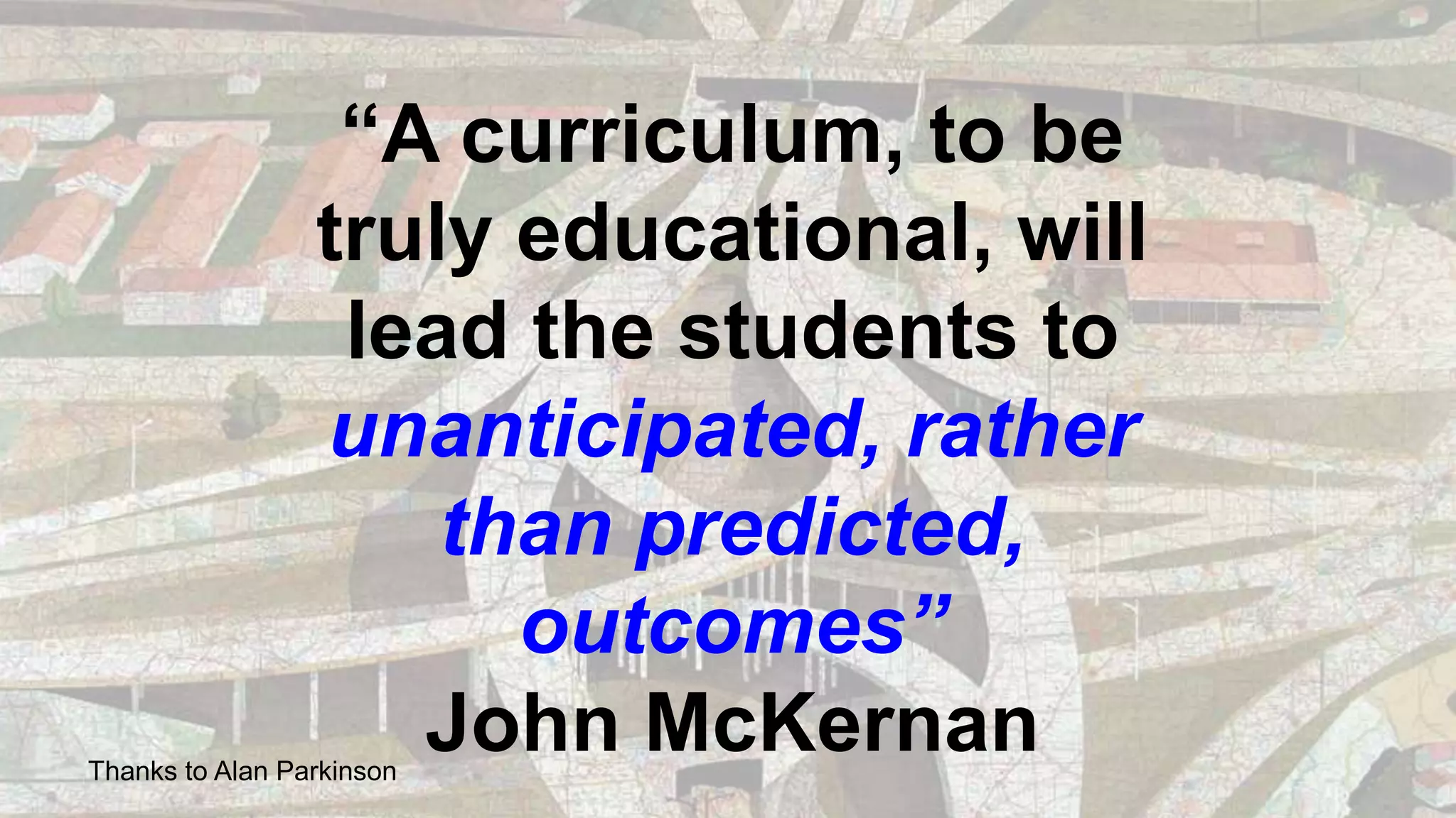 “A curriculum, to be
truly educational, will
lead the students to
unanticipated, rather
than predicted,
outcomes”
John McKernanThanks to Alan Parkinson
 