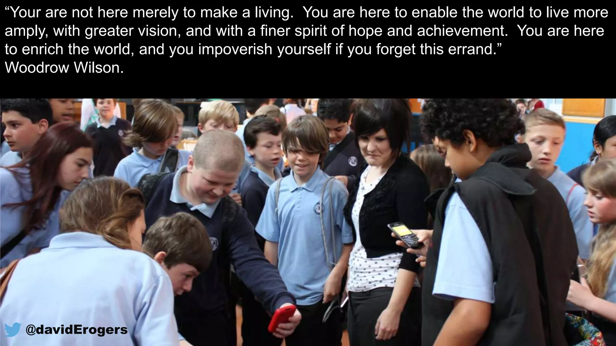 “Your are not here merely to make a living. You are here to enable the world to live more
amply, with greater vision, and with a finer spirit of hope and achievement. You are here
to enrich the world, and you impoverish yourself if you forget this errand.”
Woodrow Wilson.
@davidErogers
 