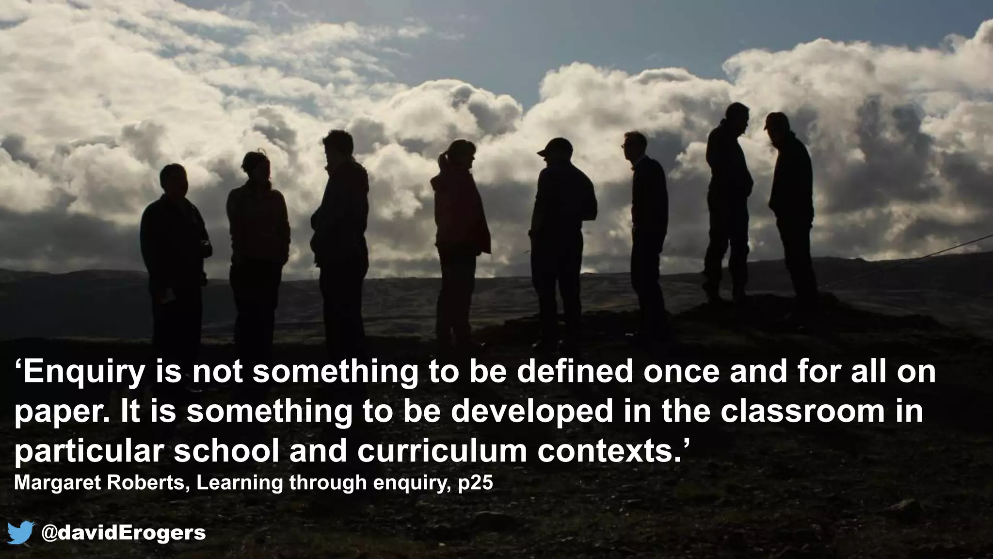 ‘Enquiry is not something to be defined once and for all on
paper. It is something to be developed in the classroom in
particular school and curriculum contexts.’
Margaret Roberts, Learning through enquiry, p25
@davidErogers
 
