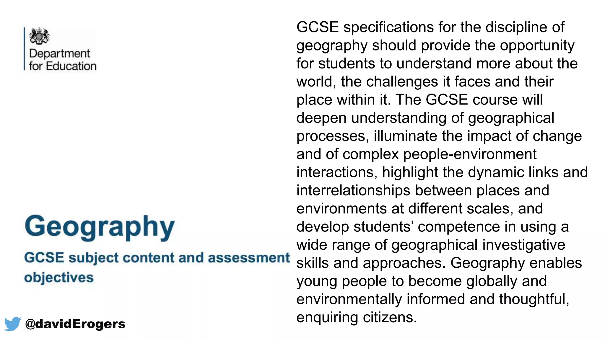 @davidErogers
GCSE specifications for the discipline of
geography should provide the opportunity
for students to understand more about the
world, the challenges it faces and their
place within it. The GCSE course will
deepen understanding of geographical
processes, illuminate the impact of change
and of complex people-environment
interactions, highlight the dynamic links and
interrelationships between places and
environments at different scales, and
develop students’ competence in using a
wide range of geographical investigative
skills and approaches. Geography enables
young people to become globally and
environmentally informed and thoughtful,
enquiring citizens.
 