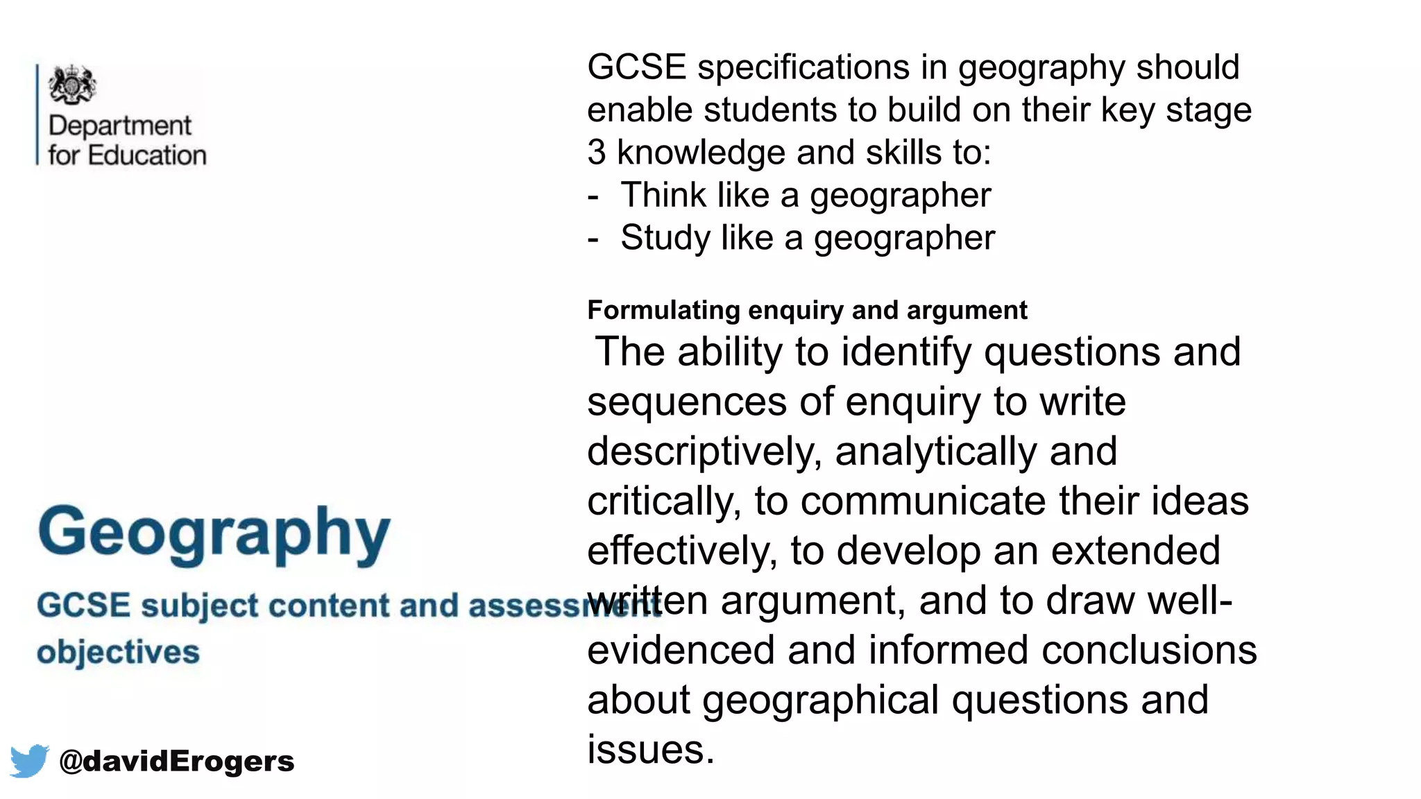 GCSE specifications in geography should
enable students to build on their key stage
3 knowledge and skills to:
- Think like a geographer
- Study like a geographer
Formulating enquiry and argument
The ability to identify questions and
sequences of enquiry to write
descriptively, analytically and
critically, to communicate their ideas
effectively, to develop an extended
written argument, and to draw well-
evidenced and informed conclusions
about geographical questions and
issues.@davidErogers
 