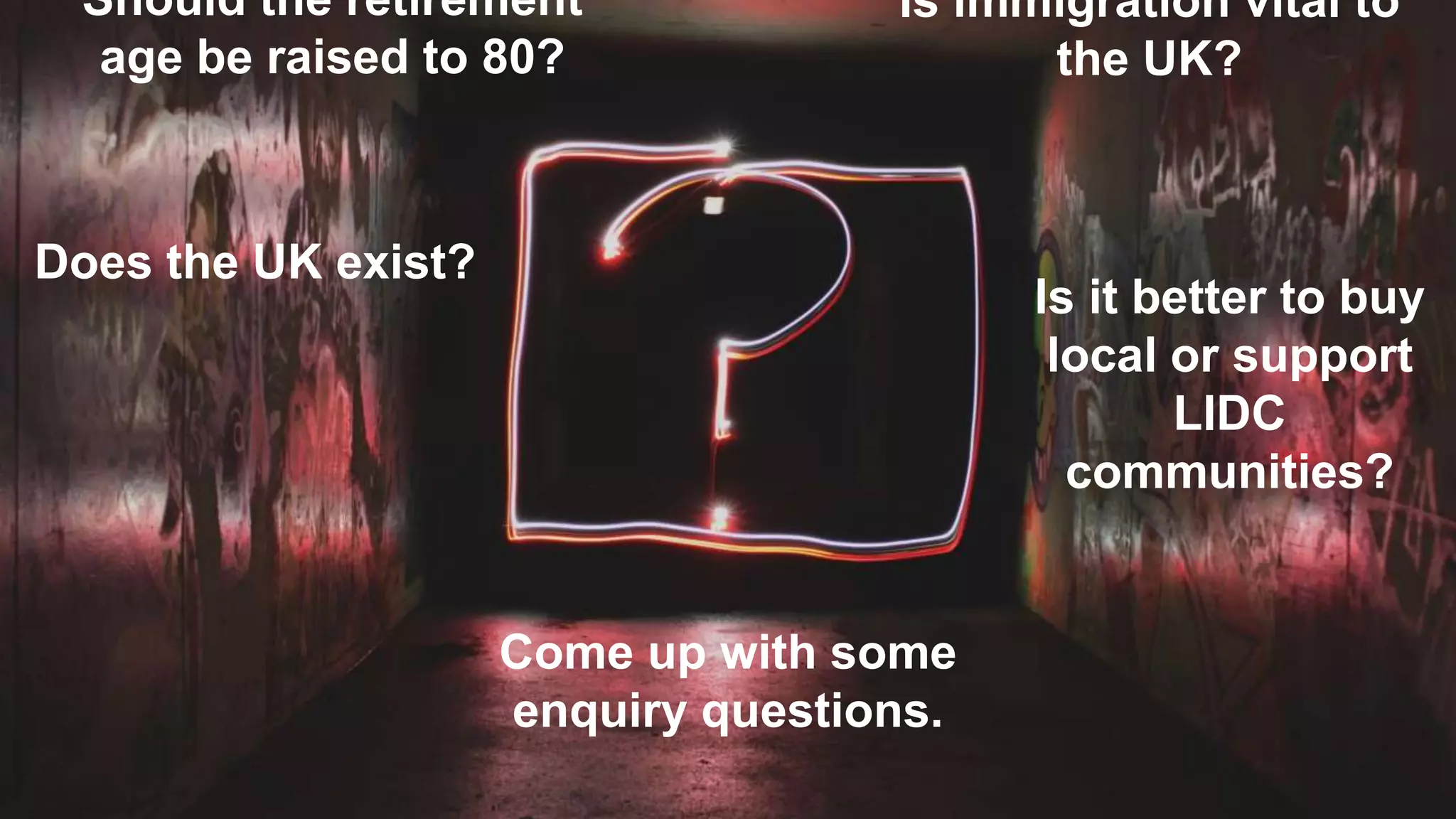 Come up with some
enquiry questions.
Should the retirement
age be raised to 80?
Is immigration vital to
the UK?
Does the UK exist?
Is it better to buy
local or support
LIDC
communities?
 