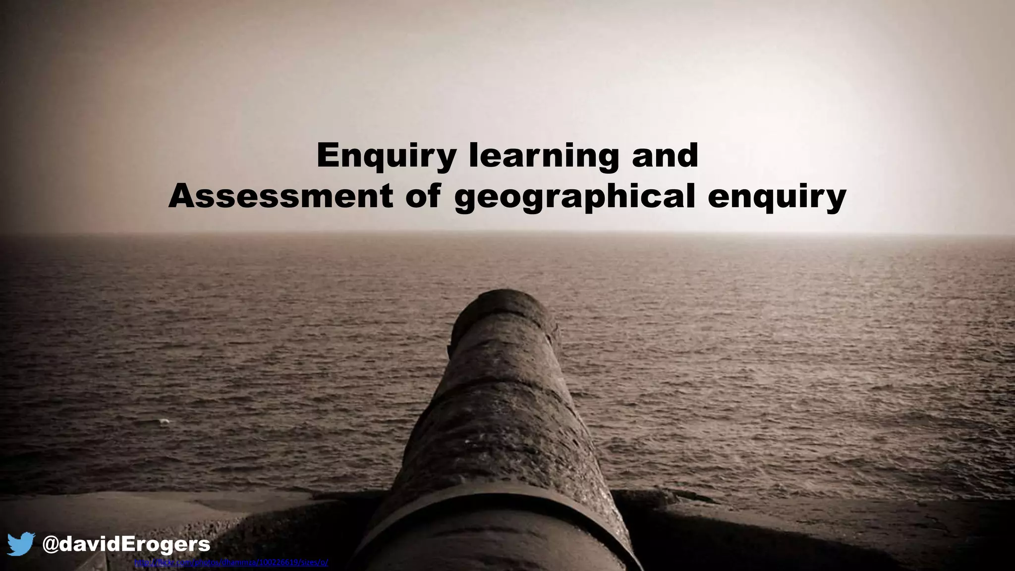 Enquiry learning and
Assessment of geographical enquiry
http://flickr.com/photos/dhammza/100226619/sizes/o/
@davidErogers
 