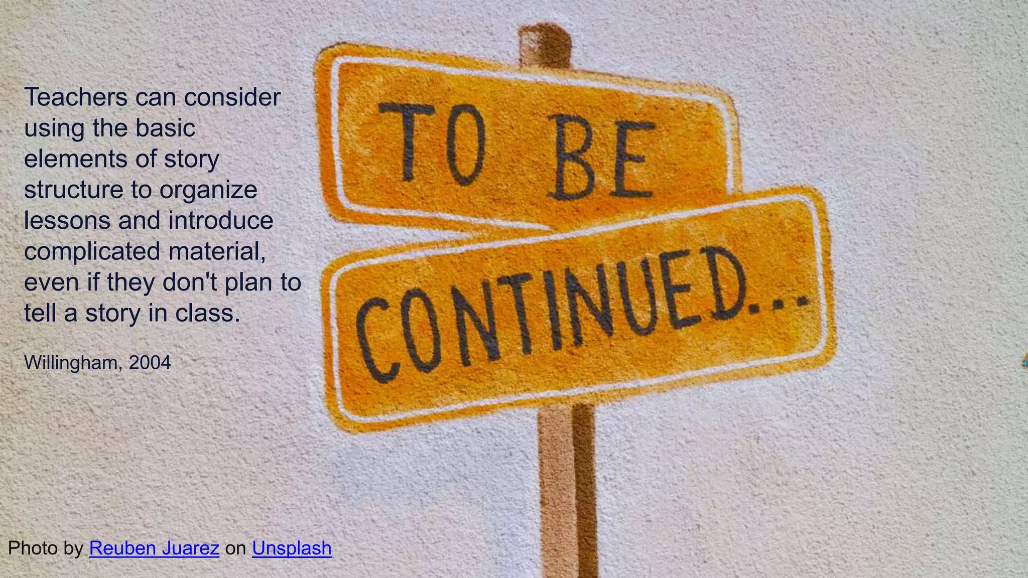 Teachers can consider
using the basic
elements of story
structure to organize
lessons and introduce
complicated material,
even if they don't plan to
tell a story in class.
Willingham, 2004
Photo by Reuben Juarez on Unsplash
 