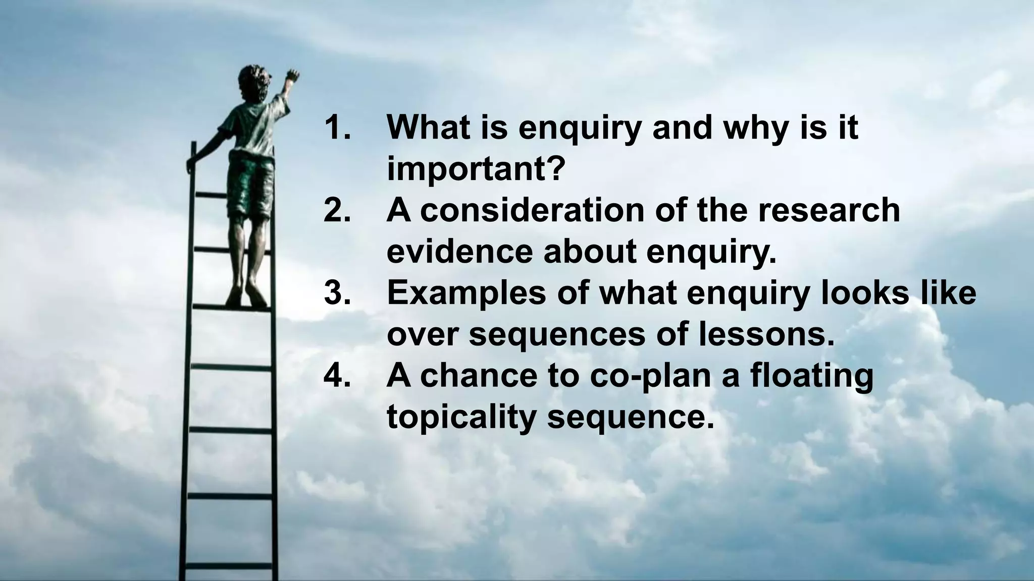 1. What is enquiry and why is it
important?
2. A consideration of the research
evidence about enquiry.
3. Examples of what enquiry looks like
over sequences of lessons.
4. A chance to co-plan a floating
topicality sequence.
 