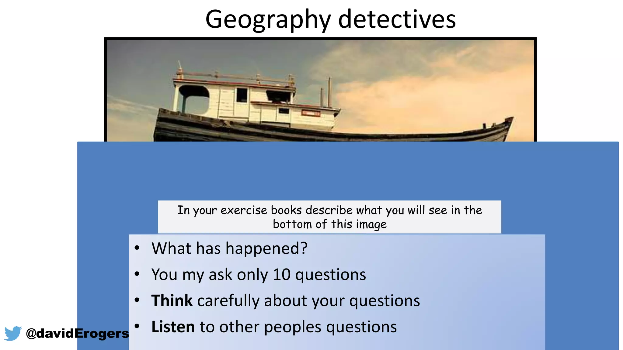 Geography detectives
In your exercise books describe what you will see in the
bottom of this image
• What has happened?
• You my ask only 10 questions
• Think carefully about your questions
• Listen to other peoples questions@davidErogers
 