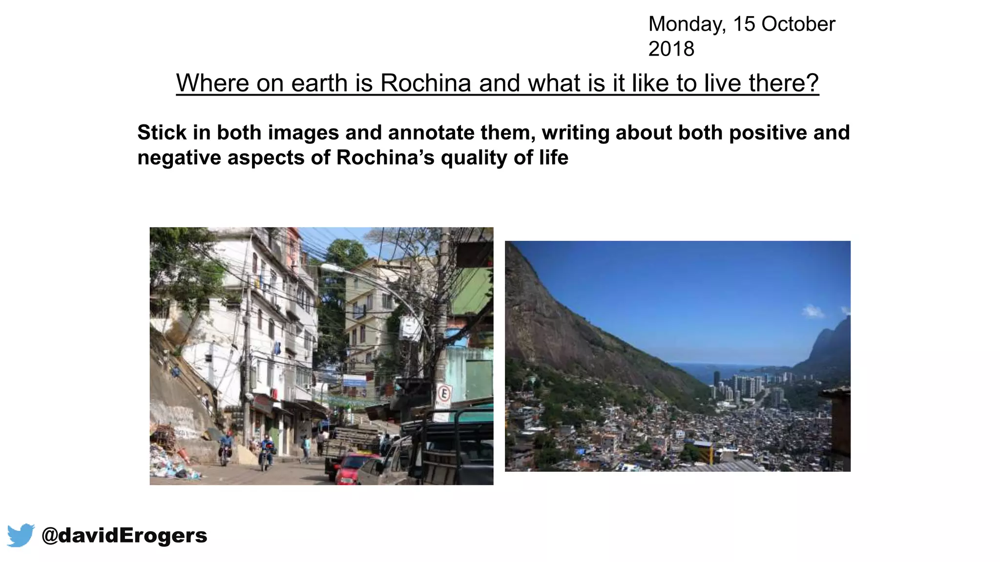 Stick in both images and annotate them, writing about both positive and
negative aspects of Rochina’s quality of life
Where on earth is Rochina and what is it like to live there?
Monday, 15 October
2018
@davidErogers
 