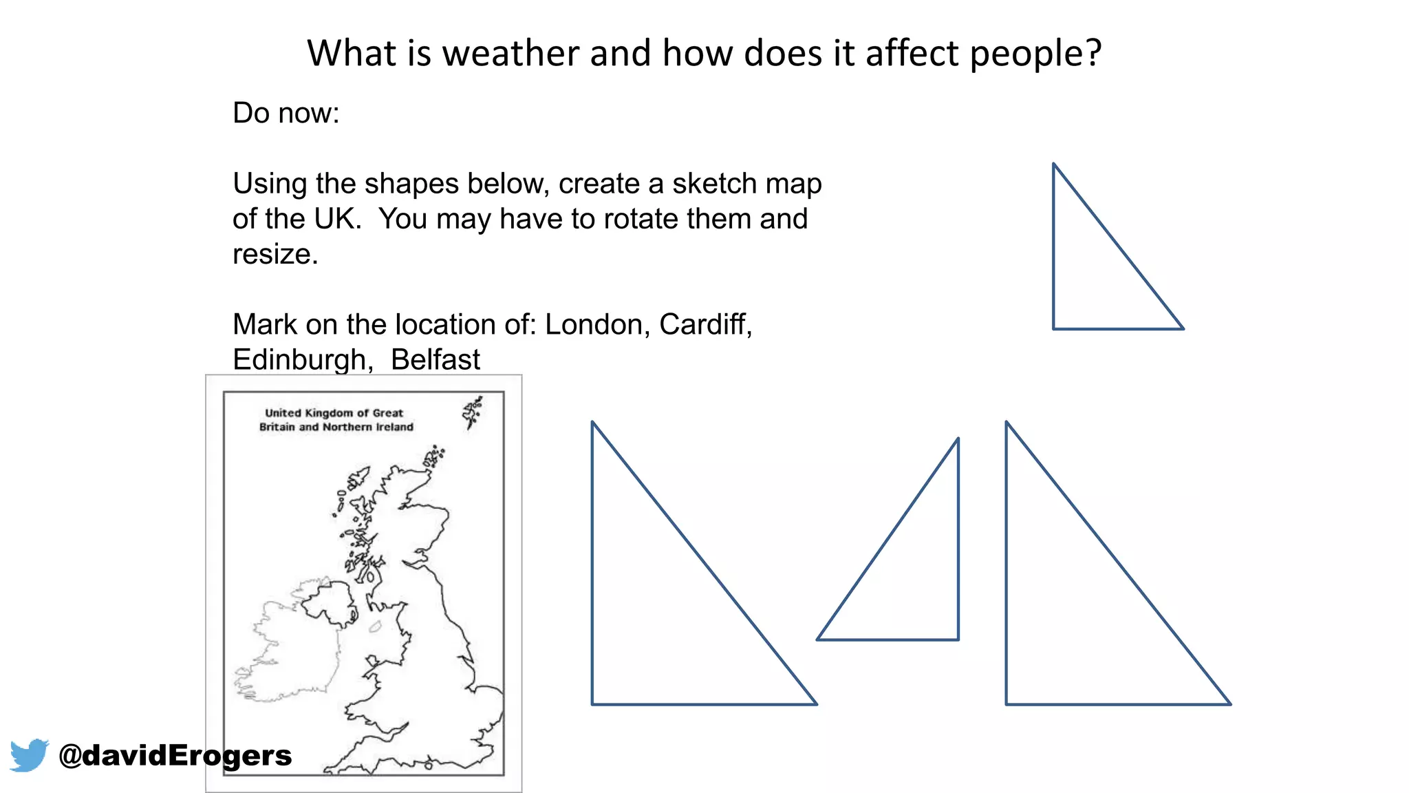 What is weather and how does it affect people?
Do now:
Using the shapes below, create a sketch map
of the UK. You may have to rotate them and
resize.
Mark on the location of: London, Cardiff,
Edinburgh, Belfast
@davidErogers
 