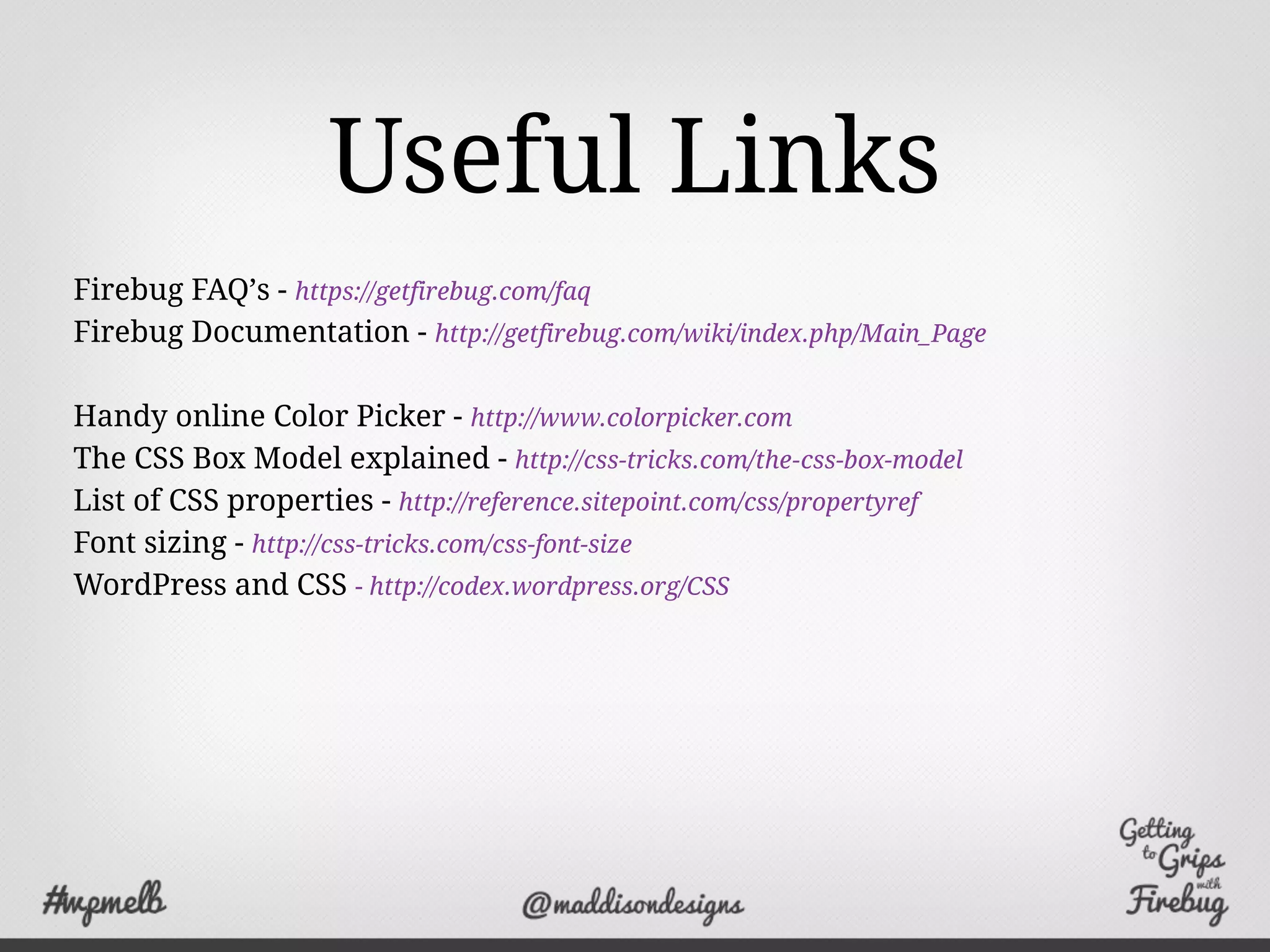 Useful Links
Firebug FAQ’s - https://getfirebug.com/faq
Firebug Documentation - http://getfirebug.com/wiki/index.php/Main_Page
Handy online Color Picker - http://www.colorpicker.com
The CSS Box Model explained - http://css-tricks.com/the-css-box-model
List of CSS properties - http://reference.sitepoint.com/css/propertyref
Font sizing - http://css-tricks.com/css-font-size
WordPress and CSS - http://codex.wordpress.org/CSS
 