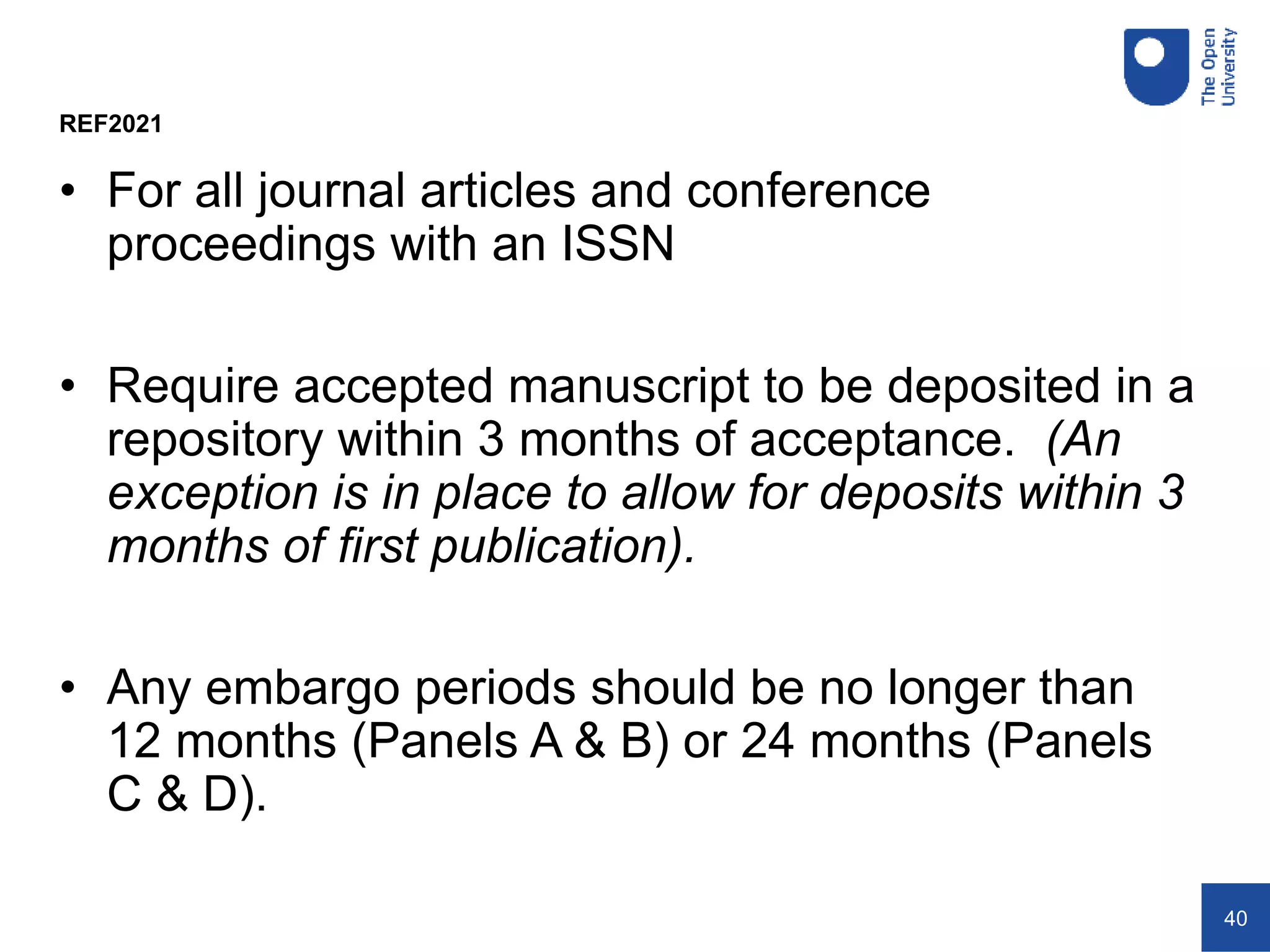 40
• For all journal articles and conference
proceedings with an ISSN
• Require accepted manuscript to be deposited in a
repository within 3 months of acceptance. (An
exception is in place to allow for deposits within 3
months of first publication).
• Any embargo periods should be no longer than
12 months (Panels A & B) or 24 months (Panels
C & D).
REF2021
 