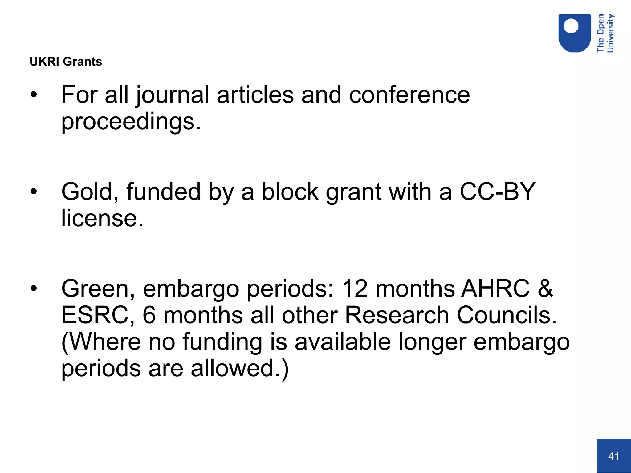 41
• For all journal articles and conference
proceedings.
• Gold, funded by a block grant with a CC-BY
license.
• Green, embargo periods: 12 months AHRC &
ESRC, 6 months all other Research Councils.
(Where no funding is available longer embargo
periods are allowed.)
UKRI Grants
 