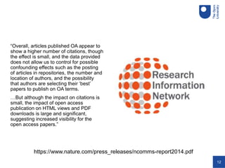 12
“Overall, articles published OA appear to
show a higher number of citations, though
the effect is small, and the data provided
does not allow us to control for possible
confounding effects such as the posting
of articles in repositories, the number and
location of authors, and the possibility
that authors are selecting their ‘best’
papers to publish on OA terms.
…But although the impact on citations is
small, the impact of open access
publication on HTML views and PDF
downloads is large and significant,
suggesting increased visibility for the
open access papers.”
https://www.nature.com/press_releases/ncomms-report2014.pdf
 