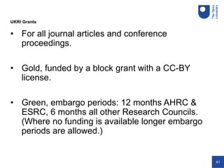 41
• For all journal articles and conference
proceedings.
• Gold, funded by a block grant with a CC-BY
license.
• Green, embargo periods: 12 months AHRC &
ESRC, 6 months all other Research Councils.
(Where no funding is available longer embargo
periods are allowed.)
UKRI Grants
 