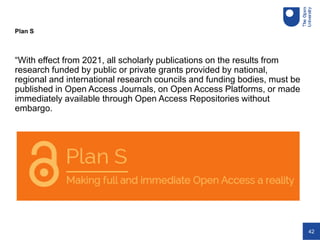42
Plan S
“With effect from 2021, all scholarly publications on the results from
research funded by public or private grants provided by national,
regional and international research councils and funding bodies, must be
published in Open Access Journals, on Open Access Platforms, or made
immediately available through Open Access Repositories without
embargo.
 