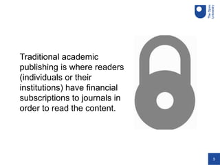 5
Traditional academic
publishing is where readers
(individuals or their
institutions) have financial
subscriptions to journals in
order to read the content.
 